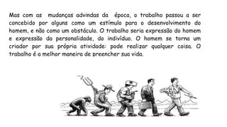 Mas com as mudanças advindas da época, o trabalho passou a ser
concebido por alguns como um estímulo para o desenvolvimento do
homem, e não como um obstáculo. O trabalho seria expressão do homem
e expressão da personalidade, do indivíduo. O homem se torna um
criador por sua própria atividade: pode realizar qualquer coisa. O
trabalho é a melhor maneira de preencher sua vida.
 