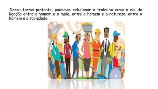 Dessa forma portanto, podemos relacionar o trabalho como o elo de
ligação entre o homem e o meio, entre o homem e a natureza, entre o
homem e a sociedade.
 