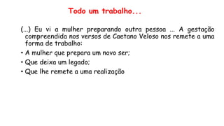(...) Eu vi a mulher preparando outra pessoa ... A gestação
compreendida nos versos de Caetano Veloso nos remete a uma
forma de trabalho:
• A mulher que prepara um novo ser;
• Que deixa um legado;
• Que lhe remete a uma realização
Todo um trabalho...
 