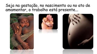 Seja na gestação, no nascimento ou no ato de
amamentar, o trabalho está presente...
 