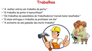 Trabalhos
• “A mulher entrou em trabalho de parto.”
• “O trabalho do pintor é maravilhoso!”
• “Os trabalhos da assembleia de trabalhadores tiveram bons resultados.”
• “O aluno entregou o trabalho ao professor em dia”
• “A enchente do ano passado deu muito trabalho”
 