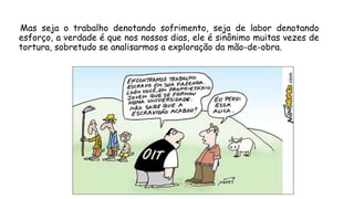 Mas seja o trabalho denotando sofrimento, seja de labor denotando
esforço, a verdade é que nos nossos dias, ele é sinônimo muitas vezes de
tortura, sobretudo se analisarmos a exploração da mão-de-obra.
 