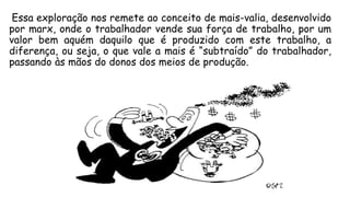 Essa exploração nos remete ao conceito de mais-valia, desenvolvido
por marx, onde o trabalhador vende sua força de trabalho, por um
valor bem aquém daquilo que é produzido com este trabalho, a
diferença, ou seja, o que vale a mais é “subtraído” do trabalhador,
passando às mãos do donos dos meios de produção.
 