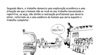 Segundo Marx, o trabalho denuncia uma exploração econômica e uma
situação em que o homem não se revê no seu trabalho mecanizado e
repetitivo, ou seja, não obtém a realização profissional que deveria
obter, referindo-se a uma essência do homem que seria suposto o
trabalho completar.
 