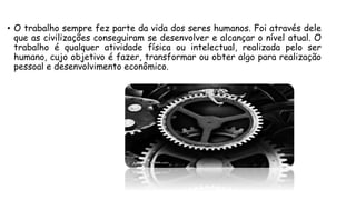• O trabalho sempre fez parte da vida dos seres humanos. Foi através dele
que as civilizações conseguiram se desenvolver e alcançar o nível atual. O
trabalho é qualquer atividade física ou intelectual, realizada pelo ser
humano, cujo objetivo é fazer, transformar ou obter algo para realização
pessoal e desenvolvimento econômico.
 