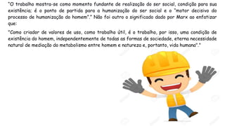 “O trabalho mostra-se como momento fundante de realização do ser social, condição para sua
existência; é o ponto de partida para a humanização do ser social e o “motor decisivo do
processo de humanização do homem”.” Não foi outro o significado dado por Marx ao enfatizar
que:
"Como criador de valores de uso, como trabalho útil, é o trabalho, por isso, uma condição de
existência do homem, independentemente de todas as formas de sociedade, eterna necessidade
natural de mediação do metabolismo entre homem e natureza e, portanto, vida humana"."
 