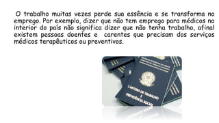 O trabalho muitas vezes perde sua essência e se transforma no
emprego. Por exemplo, dizer que não tem emprego para médicos no
interior do país não significa dizer que não tenha trabalho, afinal
existem pessoas doentes e carentes que precisam dos serviços
médicos terapêuticos ou preventivos.
 