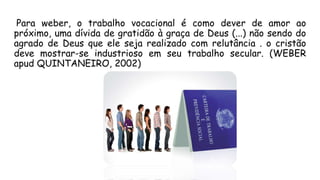 Para weber, o trabalho vocacional é como dever de amor ao
próximo, uma dívida de gratidão à graça de Deus (...) não sendo do
agrado de Deus que ele seja realizado com relutância . o cristão
deve mostrar-se industrioso em seu trabalho secular. (WEBER
apud QUINTANEIRO, 2002)
 
