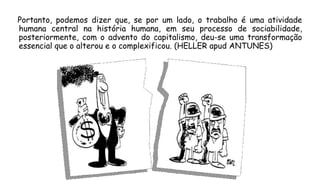 Portanto, podemos dizer que, se por um lado, o trabalho é uma atividade
humana central na história humana, em seu processo de sociabilidade,
posteriormente, com o advento do capitalismo, deu-se uma transformação
essencial que o alterou e o complexificou. (HELLER apud ANTUNES)
 