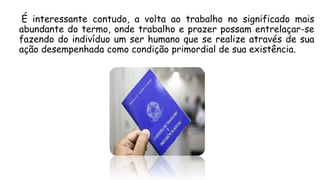 É interessante contudo, a volta ao trabalho no significado mais
abundante do termo, onde trabalho e prazer possam entrelaçar-se
fazendo do indivíduo um ser humano que se realize através de sua
ação desempenhada como condição primordial de sua existência.
 