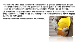 • O trabalho ainda pode ser classificado segundo o grau de capacitação exigido
dos profissionais. O trabalho qualificado é aquele que só é feito mediante certo
grau de aprendizagem e conhecimento, exemplo: trabalho de um médico.
Já o trabalho não qualificado se trata daquele onde não é necessário possuir um
grau de instrução, visto que as atividades podem ser desenvolvidas por imitações
ou simples instruções,
exemplo: trabalho de um servente de pedreiro.
 
