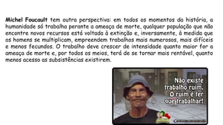 Michel Foucault tem outra perspectiva: em todos os momentos da história, a
humanidade só trabalha perante a ameaça de morte, qualquer população que não
encontre novos recursos está voltada à extinção e, inversamente, à medida que
os homens se multiplicam, empreendem trabalhos mais numerosos, mais difíceis
e menos fecundos. O trabalho deve crescer de intensidade quanto maior for a
ameaça de morte e, por todos os meios, terá de se tornar mais rentável, quanto
menos acesso as subsistências existirem.
 