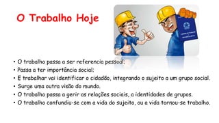 O Trabalho Hoje
• O trabalho passa a ser referencia pessoal;
• Passa a ter importância social;
• E trabalhar vai identificar o cidadão, integrando o sujeito a um grupo social.
• Surge uma outra visão do mundo.
• O trabalho passa a gerir as relações sociais, a identidades de grupos.
• O trabalho confundiu-se com a vida do sujeito, ou a vida tornou-se trabalho.
 