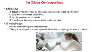 Na Idade Contemporânea
• Século XX
• A descobertas de formas de energias, que são exploradas pelo homem;
• O surgimento da classe proletária;
• O uso de máquinas na produção;
• O trabalhador tem que se especializar cada vez mais.
• O trabalhador
• Passou a trabalhar junto com máquinas;
• Teve que se adaptar a ser um operador de motor ou empregados em escritórios;
 