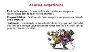 • Espírito de equipe – “a necessidade do trabalho em equipe e a
identificação com os objetivos da empresa”;
• Responsabilidade – “esforço de fazer cumprir o compromisso assumido
com a empresa”;
• Autonomia – “capacidade do trabalhador de se antecipar aos comandos
das chefias e agregar voluntariamente várias tarefas e intensificar seu
próprio ritmo de trabalho”;
As novas competências
 