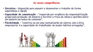 As novas competências
• Iniciativa – disposição para assumir e desenvolver o trabalho de forma
espontânea e rápida;
• Capacidade de comunicação – “requerida por exigência da responsabilização
grupal pela produção, de maneira a facilitar a troca de idéias e opiniões sobre
um assunto em busca do consenso”;
• Flexibilidade – “constitui-se em uma reatualizarão de valores, sob a ótica
empresarial; é a capacidade do trabalhador de mudar hábitos arraigados”;
 