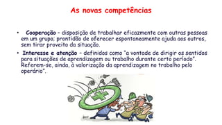 As novas competências
• Cooperação – disposição de trabalhar eficazmente com outras pessoas
em um grupo; prontidão de oferecer espontaneamente ajuda aos outros,
sem tirar proveito da situação.
• Interesse e atenção – definidos como “a vontade de dirigir os sentidos
para situações de aprendizagem ou trabalho durante certo período”.
Referem-se, ainda, à valorização da aprendizagem no trabalho pelo
operário”.
 