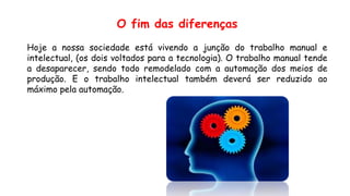 O fim das diferenças
Hoje a nossa sociedade está vivendo a junção do trabalho manual e
intelectual, (os dois voltados para a tecnologia). O trabalho manual tende
a desaparecer, sendo todo remodelado com a automação dos meios de
produção. E o trabalho intelectual também deverá ser reduzido ao
máximo pela automação.
 