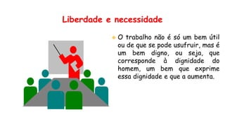 Liberdade e necessidade
 O trabalho não é só um bem útil
ou de que se pode usufruir, mas é
um bem digno, ou seja, que
corresponde à dignidade do
homem, um bem que exprime
essa dignidade e que a aumenta.
 