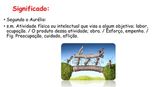 Significado:
• Segundo o Aurélio:
• s.m. Atividade física ou intelectual que visa a algum objetivo; labor,
ocupação. / O produto dessa atividade; obra. / Esforço, empenho. /
Fig. Preocupação, cuidado, aflição.
 
