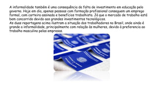 A informalidade também é uma consequência da falta de investimento em educação pelo
governo. Hoje em dia, apenas pessoas com formação profissional conseguem um emprego
formal, com carteira assinada e benefícios trabalhista. Já que o mercado de trabalho está
bem concorrido devido aos grandes investimentos tecnológicos.
As duas reportagens acima ilustram a situação dos trabalhadores no Brasil, onde ainda é
grande a informalidade, principalmente com relação às mulheres, devido à preferencia ao
trabalho masculino pelas empresas.
 
