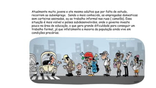 Atualmente muito jovens e ate mesmo adultos que por falta de estudo,
recorrem ao subemprego. Sendo o mais conhecido, as empregadas domesticas
sem carteiras assinadas, ou ao trabalho informal nas ruas ( camelôs). Essa
situação é mais visível e países subdesenvolvidos, onde o governo investe
pouco na área de educação, o que gera grande dificuldade para conseguir um
trabalho formal, já que infelizmente a maioria da população ainda vive em
condições precárias.
 