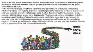 A tira acima, nos mostra a verdadeira situação do trabalhador na sociedade atual, estando sujeito ao
desemprego a qualquer momento. Mas por que será que essa situação vem acontecendo em grande
escala nos dias de hoje?
Com a terceira Revolução Industrial e o grande avanço da tecnologia, as maquinas começaram a
substituir a mão de obra humana, exercendo várias funções antes realizadas por muitos operários. As
empresas passaram a investir na tecnologia como objetivo de diminuir custos e aumentar o lucro,
gerando o desemprego de grande parte da população. Atualmente, só entra no mercado de trabalho,
pessoas com qualificação profissional e assim mesmo, insatisfeita com o salario que recebem. As
empresas estão substituindo seus empregados por pessoas mais qualificadas, porém com salários
menores´, Já que é preferível ganhar algum salários ao invés de ficar sem emprego. A solução é aceitar
a oferta, porque atrás de você tem uma fila esperando.
 