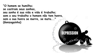 ”O homem se humilha;
se castram seus sonhos,
seu sonho é sua vida e vida é trabalho;
sem o seu trabalho o homem não tem honra,
sem a sua honra se morre, se mata..."
(Gonzaguinha)
 