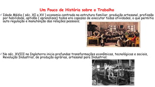 Um Pouco de História sobre o Trabalho
Idade Média ( séc. XI a XV ) economia centrada na estrutura familiar, produção artesanal, profissão
por habilidade, aptidão ( aprendizes) todos era capazes de executar todas atividades, o que permitia
auto regulação e manutenção das relações pessoais;
No séc. XVIII na Inglaterra inicia profundas transformações econômicas, tecnológicas e sociais,
Revolução Industrial, de produção agrárias, artesanal para Industrial;
 