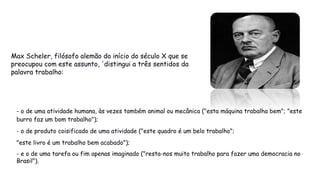 Max Scheler, filósofo alemão do início do século X que se
preocupou com este assunto, 'distingui a três sentidos da
palavra trabalho:
- o de uma atividade humana, às vezes também animal ou mecânica ("esta máquina trabalha bem"; "este
burro faz um bom trabalho");
- o de produto coisificado de uma atividade ("este quadro é um belo trabalho";
"este livro é um trabalho bem acabado");
- e o de uma tarefa ou fim apenas imaginado ("resta-nos muito trabalho para fazer uma democracia no
Brasil").
 