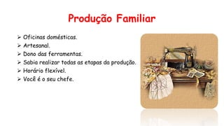 Produção Familiar
 Oficinas domésticas.
 Artesanal.
 Dono das ferramentas.
 Sabia realizar todas as etapas da produção.
 Horário flexível.
 Você é o seu chefe.
 