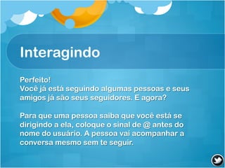 Interagindo
Perfeito!
Você já está seguindo algumas pessoas e seus
amigos já são seus seguidores. E agora?

Para que uma pessoa saiba que você está se
dirigindo a ela, coloque o sinal de @ antes do
nome do usuário. A pessoa vai acompanhar a
conversa mesmo sem te seguir.
 
