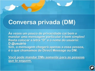 Conversa privada (DM)
Às vezes um pouco de privacidade cai bem e
mandar uma mensagem particular é bem simples!
Basta colocar a letra “D” e o nome do usuário:
D @usuário
Sim, a mensagem chegará apenas a essa pessoa,
é o que chamamos de Direct Message ou DM.

Você pode mandar DMs somente para as pessoas
que te seguem.
 