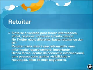 Retuitar
! Sinta-se a vontade para trocar informações,
  afinal, repassar conteúdo é muito natural.
  No Twitter não é diferente, basta retuitar ou dar
  RT!
  Retuitar nada mais é que retransmitir uma
  informação, quase sempre, importante.
  Dessa forma, dentro da economia informacional,
  uma pessoa pode ganhar visibilidade e
  reputação, além de mais seguidores.
 