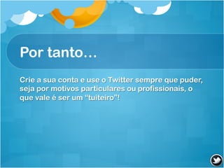 Por tanto…
Crie a sua conta e use o Twitter sempre que puder,
seja por motivos particulares ou profissionais, o
que vale é ser um “tuiteiro”!
 