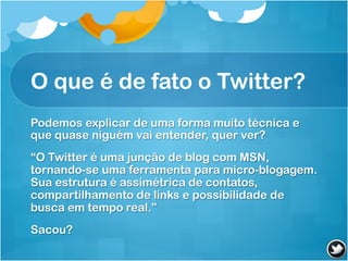 O que é de fato o Twitter?
Podemos explicar de uma forma muito técnica e
que quase niguém vai entender, quer ver?
“O Twitter é uma junção de blog com MSN,
tornando-se uma ferramenta para micro-blogagem.
Sua estrutura é assimétrica de contatos,
compartilhamento de links e possibilidade de
busca em tempo real.”
Sacou?
 