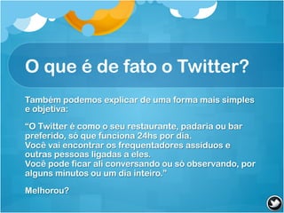O que é de fato o Twitter?
Também podemos explicar de uma forma mais simples
e objetiva:

“O Twitter é como o seu restaurante, padaria ou bar
preferido, só que funciona 24hs por dia.
Você vai encontrar os frequentadores assíduos e
outras pessoas ligadas a eles.
Você pode ficar ali conversando ou só observando, por
alguns minutos ou um dia inteiro.”

Melhorou?
 