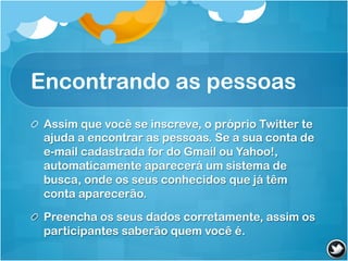 Encontrando as pessoas
! Assim que você se inscreve, o próprio Twitter te
  ajuda a encontrar as pessoas. Se a sua conta de
  e-mail cadastrada for do Gmail ou Yahoo!,
  automaticamente aparecerá um sistema de
  busca, onde os seus conhecidos que já têm
  conta aparecerão.

! Preencha os seus dados corretamente, assim os
  participantes saberão quem você é.
 