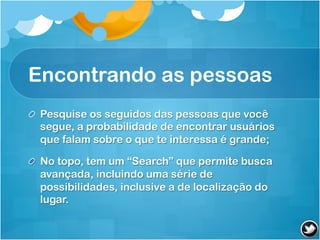 Encontrando as pessoas
! Pesquise os seguidos das pessoas que você
  segue, a probabilidade de encontrar usuários
  que falam sobre o que te interessa é grande;

!   No topo, tem um “Search” que permite busca
    avançada, incluindo uma série de
    possibilidades, inclusive a de localização do
    lugar.
 