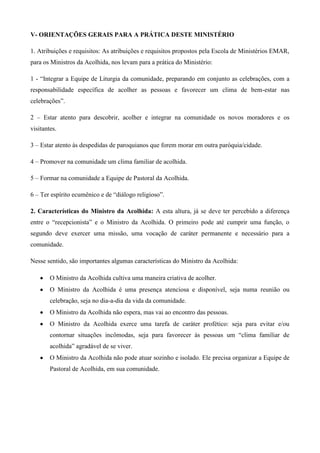 V- ORIENTAÇÕES GERAIS PARA A PRÁTICA DESTE MINISTÉRIO

1. Atribuições e requisitos: As atribuições e requisitos propostos pela Escola de Ministérios EMAR,
para os Ministros da Acolhida, nos levam para a prática do Ministério:

1 - “Integrar a Equipe de Liturgia da comunidade, preparando em conjunto as celebrações, com a
responsabilidade específica de acolher as pessoas e favorecer um clima de bem-estar nas
celebrações”.

2 – Estar atento para descobrir, acolher e integrar na comunidade os novos moradores e os
visitantes.

3 – Estar atento às despedidas de paroquianos que forem morar em outra paróquia/cidade.

4 – Promover na comunidade um clima familiar de acolhida.

5 – Formar na comunidade a Equipe de Pastoral da Acolhida.

6 – Ter espírito ecumênico e de “diálogo religioso”.

2. Características do Ministro da Acolhida: A esta altura, já se deve ter percebido a diferença
entre o “recepcionista” e o Ministro da Acolhida. O primeiro pode até cumprir uma função, o
segundo deve exercer uma missão, uma vocação de caráter permanente e necessário para a
comunidade.

Nesse sentido, são importantes algumas características do Ministro da Acolhida:

        O Ministro da Acolhida cultiva uma maneira criativa de acolher.
        O Ministro da Acolhida é uma presença atenciosa e disponível, seja numa reunião ou
        celebração, seja no dia-a-dia da vida da comunidade.
        O Ministro da Acolhida não espera, mas vai ao encontro das pessoas.
        O Ministro da Acolhida exerce uma tarefa de caráter profético: seja para evitar e/ou
        contornar situações incômodas, seja para favorecer às pessoas um “clima familiar de
        acolhida” agradável de se viver.
        O Ministro da Acolhida não pode atuar sozinho e isolado. Ele precisa organizar a Equipe de
        Pastoral de Acolhida, em sua comunidade.
 