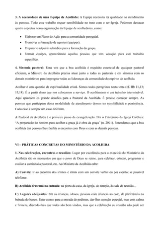3. A necessidade de uma Equipe de Acolhida: A Equipe necessita ter qualidade no atendimento
às pessoas. Todo esse trabalho requer sensibilidade no trato com o ser-Igreja. Podemos destacar
quatro aspectos nessa organização da Equipe de acolhedores, como:

       Elaborar um Plano de Ação para a comunidade paroquial.
       Promover a formação de agentes (equipes).
       Preparar e adquirir subsídios para a formação do grupo.
       Formar equipes, aproveitando aquelas pessoas que tem vocação para este trabalho
       específico.

4. Sintonia pastoral: Uma vez que a boa acolhida é requisito essencial de qualquer pastoral
eficiente, o Ministro da Acolhida precisa atuar junto a todas as pastorais e em sintonia com os
demais ministérios para impregnar todas as lideranças da comunidade do espírito de acolhida.

Acolher é uma questão de espiritualidade cristã. Somos todos peregrinos nesta terra (cf. Hb 11,13;
13,14). É a partir disso que nos colocamos a serviço. O acolhimento é um trabalho interminável.
Aqui aparecem os grande desafios para a Pastoral da Acolhida. É preciso começar sempre. As
pessoas que participam dessa modalidade de atendimento devem ter sensibilidade e persistência.
Cada caso é sempre um caso diferente.

A Pastoral da Acolhida é o primeiro passo da evangelização. Diz o Catecismo da Igreja Católica:
“A preparação do homem para acolher a graça já é obra da graça” (n. 2001). Entendemos que a boa
acolhida das pessoas lhes facilita o encontro com Deus e com as demais pessoas.




VI – PRÁTICAS CONCRETAS DO MINISTÉRIO DA ACOLHIDA

1. Nas celebrações, encontros e reuniões: Lugar por excelência para o exercício do Ministério da
Acolhida são os momentos em que o povo de Deus se reúne, para celebrar, estudar, programar e
avaliar a caminhada pastoral, etc. Ao Ministro da Acolhida cabe:

A) Convite: Ir ao encontro dos irmãos e irmãs com um convite verbal ou por escrito; se possível
telefonar.

B) Acolhida fraterna na entrada: na porta da casa, da igreja, do templo, da sala de reunião...

C) Lugares adequados: Pôr as crianças, idosos, pessoas com crianças ao colo, de preferência na
beirada do banco. Estar atento para a entrada de pedintes, dar-lhes atenção especial, mas com calma
e firmeza, dizendo-lhes que todos são bem vindos, mas que a celebração ou reunião não pode ser
 