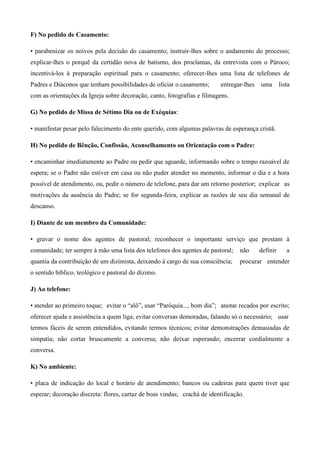 F) No pedido de Casamento:

• parabenizar os noivos pela decisão do casamento; instruir-lhes sobre o andamento do processo;
explicar-lhes o porquê da certidão nova de batismo, dos proclamas, da entrevista com o Pároco;
incentivá-los à preparação espiritual para o casamento; oferecer-lhes uma lista de telefones de
Padres e Diáconos que tenham possibilidades de oficiar o casamento;       entregar-lhes   uma       lista
com as orientações da Igreja sobre decoração, canto, fotografias e filmagens.

G) No pedido de Missa de Sétimo Dia ou de Exéquias:

• manifestar pesar pelo falecimento do ente querido, com algumas palavras de esperança cristã.

H) No pedido de Bênção, Confissão, Aconselhamento ou Orientação com o Padre:

• encaminhar imediatamente ao Padre ou pedir que aguarde, informando sobre o tempo razoável de
espera; se o Padre não estiver em casa ou não puder atender no memento, informar o dia e a hora
possível de atendimento, ou, pedir o número de telefone, para dar um retorno posterior; explicar as
motivações da ausência do Padre; se for segunda-feira, explicar as razões de seu dia semanal de
descanso.

I) Diante de um membro da Comunidade:

• gravar o nome dos agentes de pastoral; reconhecer o importante serviço que prestam à
comunidade; ter sempre à mão uma lista dos telefones dos agentes de pastoral;     não     definir      a
quantia da contribuição de um dizimista, deixando à cargo de sua consciência;     procurar entender
o sentido bíblico, teológico e pastoral do dízimo.

J) Ao telefone:

• atender ao primeiro toque; evitar o “alô”, usar “Paróquia..., bom dia”; anotar recados por escrito;
oferecer ajuda e assistência a quem liga; evitar conversas demoradas, falando só o necessário; usar
termos fáceis de serem entendidos, evitando termos técnicos; evitar demonstrações demasiadas de
simpatia; não cortar bruscamente a conversa; não deixar esperando; encerrar cordialmente a
conversa.

K) No ambiente:

• placa de indicação do local e horário de atendimento; bancos ou cadeiras para quem tiver que
esperar; decoração discreta: flores, cartaz de boas vindas; crachá de identificação.
 