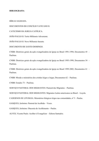 BIBLIOGRAFIA




BÍBLIA SAGRADA.

DOCUMENTOS DO CONCÍLIO VATICANO II.

CATECISMO DA IGREJA CATÓLICA.

JOÃO PAULO II: Tertio Millennio Adveniente.

JOÃO PAULO II: Novo Millennio Ineunte.

DOCUMENTO DE SANTO DOMINGO.

CNBB: Diretrizes gerais da ação evangelizadora da Igreja no Brasil 1991-1994, Documentos 45 –
Paulinas.

CNBB: Diretrizes gerais da ação evangelizadora da Igreja no Brasil 1995-1998, Documentos 54 –
Paulinas.

CNBB: Diretrizes gerais da ação evangelizadora da Igreja no Brasil 1999-2002, Documentos 61 –
Paulinas.

CNBB: Missão e ministérios dos cristãos leigos e leigas, Documentos 62 – Paulinas.

CNBB: Estudos 73 – Paulinas.

SERVIÇO PASTORAL DOS MIGRANTES: Pastoral dos Migrantes – Paulinas.

SERVIÇO PASTORAL DOS MIGRANTES: Migrantes Latino-americanos no Brasil – Loyola.

CADERNOS DE LITURGIA: Ministérios litúrgicos leigos nas comunidades, nº 5 – Paulus.

GASQUES, Jerônimo: Pastoral da Acolhida – Vozes.

GASQUES, Jerônimo: Diaconia do Acolhimento – Paulus.

ALVES, Vicente Paulo: Acolher é Evangelizar – Editora Santuário.
 