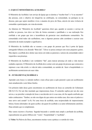 I - O QUE É MINISTÉRIO DA ACOLHIDA?

O Ministério da Acolhida é um serviço da Igreja que se destina a “receber bem” e “ir ao encontro”
das pessoas, com o objetivo de integrá-las na celebração, na comunidade, na paróquia ou na
diocese, para que sejam membros vivos e atuantes do povo de Deus, através de uma vivência de
comunhão e participação, em vista da missão.

Ao falarmos de “Ministério da Acolhida” queremos dizer que, quando se assume o serviço de
acolher as pessoas, isso deve ser feito de forma constante e partilhada e a sua realização fica
confiada a um grupo que tem a incumbência de gerenciar esse atendimento comunitário. Na
comunidade cristã todos são acolhedores, mas a algumas pessoas cabe coordenar e exercer esse
ministério de modo exemplar e significativo.

O Ministério da Acolhida não se resume a um grupo de pessoas que fica à porta da Igreja
entregando folhetos e/ou dizendo “Bom dia”. Talvez se possa começar com esses pequenos gestos.
Mas depois a acolhida deve deitar suas raízes em todas as pastorais e setores da comunidade onde é
requerida a sua presença.

O Ministério da Acolhida é um verdadeiro “Ide”, para marcar presença ali onde a vida merece
cuidados especiais. O Ministério da Acolhida deve contar com um grupo de pessoas que comecem a
repensar a sua vida cristã e a vida de toda a comunidade, no sentido de fazer a hospitalidade e o
acolhimento acontecerem em suas vidas.

II – FUNDAMENTAÇÃO BÍBLICA

Aprender com Jesus é o método melhor e mais eficaz para a ação pastoral e para um acolhimento
mais amadurecido e sem falsas ilusões.

Um primeiro dado desse gesto encontramos no acolhimento de Jesus ao centurião de Cafarnaum
(Mt 8,5-13). Foi um fato inusitado que impressionou Jesus. O centurião suplica por um dos seus
servos, e ao perceber a atenção de Jesus e sua decisão em ir a sua casa, ele faz aquela confissão que
todos conhecemos: “Senhor, eu não sou digno de que entres em minha casa; dize uma só palavra e
meu servo será curado” (v.8). Foi uma troca de acolhida, uma reciprocidade de impressionante
beleza. Gestos alternados: de quem acolhe e de quem foi acolhido e se sente infinitamente satisfeito.
Duas atitudes que se completaram.

Mas vamos recorrer a Escritura Sagrada buscando o sentido mais amplo e profundo da acolhida,
especialmente nos gestos bíblicos de: “visita”, “hospitalidade” e “acolhida”.

1. Visita: Na Palavra de Deus, encontramos muitas vezes a prática e o sentido de visita.
 