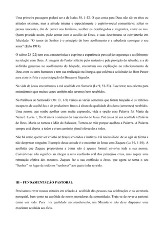 Uma primeira passagem poderá ser a de Isaías 58, 1-12. O que conta para Deus não são os ritos ou
atitudes externas, mas a atitude interna e especialmente o espírito-social comunitário: soltar os
presos inocentes, dar de comer aos famintos, acolher os desabrigados e migrantes, vestir os nus.
Quem procede assim, pode contar com o auxílio de Deus, e suas desventuras se converterão em
felicidade. “O temor do Senhor é o princípio do bom acolhimento e a sabedoria consegue o seu
amor” (Eclo 1918).

O salmo 23 (22) tem essa característica e exprime a experiência pessoal de segurança e acolhimento
na relação com Deus. A imagem do Pastor solícito pelo sustento e pela proteção do rebanho, e a do
anfitrião generoso no acolhimento do hóspede, encontram sua explicação no relacionamento de
Deus com os seres humanos e tem sua realização na liturgia, que celebra a solicitude do Bom Pastor
para com os fiéis e a participação do Banquete Sagrado.

Na vida de Jesus encontramos a má acolhida em Samaria (Lc 9, 51-53). Esse texto nos orienta para
entendermos que muitas vezes também não seremos bem recebidos.

Na Parábola do Semeador (Mt 13, 1-9) vemos as várias sementes que foram lançadas e os terrenos
incapazes de acolhê-las e de produzirem frutos à altura da qualidade dos dons (sementes) recebidos.
Uma pessoa que soube acolher com muita expressão, vida e opção essa Palavra foi Maria de
Nazaré. Lucas 1, 26-38 narra o anúncio do nascimento de Jesus. Por causa de sua acolhida à Palavra
de Deus, Maria se tornou a Mãe do Salvador. Tornou-se mãe porque acolheu a Palavra. A Palavra
sempre está aberta a todos e é um caminho plural oferecido a todos.

Não há como querer ser cristão de braços cruzados e inativos. Há necessidade de se agir de forma a
não desprezar ninguém. Exemplo dessa atitude é o encontro de Jesus com Zaqueu (Lc 19, 1-10). A
acolhida que Zaqueu proporciona a Jesus não é apenas formal: envolve toda a sua pessoa.
Converter-se não significa só chegar a uma confissão oral dos primeiros erros, mas requer uma
retratação efetiva dos mesmos. Zaqueu faz a sua confissão a Jesus, que agora se torna o seu
“Senhor” no lugar de todos os “senhores” aos quais tinha servido.




III – FUNDAMENTAÇÃO PASTORAL

Precisamos rever nossas atitudes em relação à acolhida das pessoas nas celebrações e na secretaria
paroquial, bem como na acolhida de novos moradores da comunidade. Trata-se de rever a pastoral
como um todo. Para       ter qualidade no atendimento, um Ministério não deve dispensar uma
excelente acolhida aos fiéis.
 