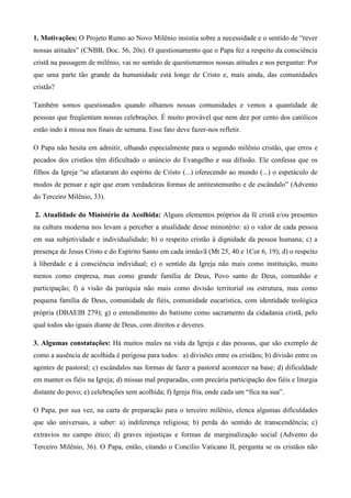 1. Motivações: O Projeto Rumo ao Novo Milênio insistia sobre a necessidade e o sentido de “rever
nossas atitudes” (CNBB, Doc. 56, 20s). O questionamento que o Papa fez a respeito da consciência
cristã na passagem de milênio, vai no sentido de questionarmos nossas atitudes e nos perguntar: Por
que uma parte tão grande da humanidade está longe de Cristo e, mais ainda, das comunidades
cristãs?

Também somos questionados quando olhamos nossas comunidades e vemos a quantidade de
pessoas que freqüentam nossas celebrações. É muito provável que nem dez por cento dos católicos
estão indo à missa nos finais de semana. Esse fato deve fazer-nos refletir.

O Papa não hesita em admitir, olhando especialmente para o segundo milênio cristão, que erros e
pecados dos cristãos têm dificultado o anúncio do Evangelho e sua difusão. Ele confessa que os
filhos da Igreja “se afastaram do espírito de Cristo (...) oferecendo ao mundo (...) o espetáculo de
modos de pensar e agir que eram verdadeiras formas de antitestemunho e de escândalo” (Advento
do Terceiro Milênio, 33).

2. Atualidade do Ministério da Acolhida: Alguns elementos próprios da fé cristã e/ou presentes
na cultura moderna nos levam a perceber a atualidade desse ministério: a) o valor de cada pessoa
em sua subjetividade e individualidade; b) o respeito cristão à dignidade da pessoa humana; c) a
presença de Jesus Cristo e do Espírito Santo em cada irmão/ã (Mt 25, 40 e 1Cor 6, 19); d) o respeito
à liberdade e à consciência individual; e) o sentido da Igreja não mais como instituição, muito
menos como empresa, mas como grande família de Deus, Povo santo de Deus, comunhão e
participação; f) a visão da paróquia não mais como divisão territorial ou estrutura, mas como
pequena família de Deus, comunidade de fiéis, comunidade eucarística, com identidade teológica
própria (DBAEIB 279); g) o entendimento do batismo como sacramento da cidadania cristã, pelo
qual todos são iguais diante de Deus, com direitos e deveres.

3. Algumas constatações: Há muitos males na vida da Igreja e das pessoas, que são exemplo de
como a ausência de acolhida é perigosa para todos: a) divisões entre os cristãos; b) divisão entre os
agentes de pastoral; c) escândalos nas formas de fazer a pastoral acontecer na base; d) dificuldade
em manter os fiéis na Igreja; d) missas mal preparadas, com precária participação dos fiéis e liturgia
distante do povo; e) celebrações sem acolhida; f) Igreja fria, onde cada um “fica na sua”.

O Papa, por sua vez, na carta de preparação para o terceiro milênio, elenca algumas dificuldades
que são universais, a saber: a) indiferença religiosa; b) perda do sentido de transcendência; c)
extravios no campo ético; d) graves injustiças e formas de marginalização social (Advento do
Terceiro Milênio, 36). O Papa, então, citando o Concílio Vaticano II, pergunta se os cristãos não
 