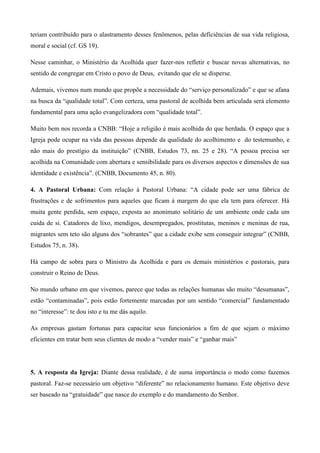 teriam contribuído para o alastramento desses fenômenos, pelas deficiências de sua vida religiosa,
moral e social (cf. GS 19).

Nesse caminhar, o Ministério da Acolhida quer fazer-nos refletir e buscar novas alternativas, no
sentido de congregar em Cristo o povo de Deus, evitando que ele se disperse.

Ademais, vivemos num mundo que propõe a necessidade do “serviço personalizado” e que se afana
na busca da “qualidade total”. Com certeza, uma pastoral de acolhida bem articulada será elemento
fundamental para uma ação evangelizadora com “qualidade total”.

Muito bem nos recorda a CNBB: “Hoje a religião é mais acolhida do que herdada. O espaço que a
Igreja pode ocupar na vida das pessoas depende da qualidade do acolhimento e do testemunho, e
não mais do prestígio da instituição” (CNBB, Estudos 73, nn. 25 e 28). “A pessoa precisa ser
acolhida na Comunidade com abertura e sensibilidade para os diversos aspectos e dimensões de sua
identidade e existência”. (CNBB, Documento 45, n. 80).

4. A Pastoral Urbana: Com relação à Pastoral Urbana: “A cidade pode ser uma fábrica de
frustrações e de sofrimentos para aqueles que ficam à margem do que ela tem para oferecer. Há
muita gente perdida, sem espaço, exposta ao anonimato solitário de um ambiente onde cada um
cuida de si. Catadores de lixo, mendigos, desempregados, prostitutas, meninos e meninas de rua,
migrantes sem teto são alguns dos “sobrantes” que a cidade exibe sem conseguir integrar” (CNBB,
Estudos 75, n. 38).

Há campo de sobra para o Ministro da Acolhida e para os demais ministérios e pastorais, para
construir o Reino de Deus.

No mundo urbano em que vivemos, parece que todas as relações humanas são muito “desumanas”,
estão “contaminadas”, pois estão fortemente marcadas por um sentido “comercial” fundamentado
no “interesse”: te dou isto e tu me dás aquilo.

As empresas gastam fortunas para capacitar seus funcionários a fim de que sejam o máximo
eficientes em tratar bem seus clientes de modo a “vender mais” e “ganhar mais”




5. A resposta da Igreja: Diante dessa realidade, é de suma importância o modo como fazemos
pastoral. Faz-se necessário um objetivo “diferente” no relacionamento humano. Este objetivo deve
ser baseado na “gratuidade” que nasce do exemplo e do mandamento do Senhor.
 