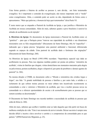 Uma forma gratuita e fraterna de acolher as pessoas é, sem dúvida,             um forte testemunho
evangélico. Se é importante o conteúdo da evangelização, não menos importante será o “modo”
como evangelizamos. Aliás, o conteúdo pode ser aceito ou não, dependendo da forma como o
apresentamos. “Mais que palavras, o homem de hoje quer testemunhos” dizia Paulo VI.

É neste marco que se enquadra a Pastoral da Acolhida na Igreja, e que justifica o Ministério da
Acolhida em nossas comunidades. Além do mais, sabemos quanto o povo brasileiro é sensível às
atitudes de acolhimento ou de rejeição!

6. Diretrizes da Igreja: Os documentos da Igreja mencionam a Pastoral da Acolhida como: a)
“genérica” – para que a Paróquia possa “renovar sua capacidade de acolhida e seu dinamismo
missionário com os fiéis marginalizados” (Documento de Santo Domingo, 60); b) “específica” –
indicando que a Igreja precisa “programar uma pastoral ambiental e funcional, diferenciada
segundo os espaços da cidade. Uma pastoral de acolhida dado o fenômeno das migrações”
(Documento de Santo Domingo, 260).

As Diretrizes da Igreja no Brasil (1995-1998) recordam: “Importância especial seja dada ao
acolhimento às pessoas. Para isso algumas medidas podem ser postas em prática: „ministério da
acolhida‟, visitas às famílias que chegam; visitas domiciliares nos momentos marcantes pela alegria
ou pela tristeza; postura acolhedora, alegre e disponível, por parte do presbítero e demais agentes de
pastoral” (n. 266).

Na mesma direção a CNBB, no documento sobre a “Missão e ministérios dos cristãos leigos e
leigas”, nos fala: “A grande mobilidade de pessoas e famílias e, por outro lado, a solidão e o
isolamento de que sofrem muitas pessoas no meio urbano tem incentivado recentemente as
comunidades a criar e valorizar o Ministério da acolhida, que visa a receber pessoas novas na
comunidade ou a oferecer oportunidades de escuta e de aconselhamento para as pessoas que se
sentem sozinhas ou desorientadas”.

O Documento de Santo Domingo nos recorda também a necessidade de acolhida às pessoas que
estão de férias (n. 260).

Além do mais, sabemos que acolher é também estar ao lado daqueles que irão partir em busca de
melhores condições de vida: “Este é um momento de envio à missão. Deixar sua terra é sempre uma
decisão difícil e incerta e deve envolver o carinho e o compromisso da comunidade para os que
partem.” (SPM-Pastoral dos Migrantes, p. 25).
 