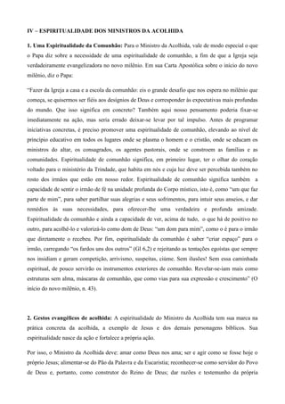 IV – ESPIRITUALIDADE DOS MINISTROS DA ACOLHIDA

1. Uma Espiritualidade da Comunhão: Para o Ministro da Acolhida, vale de modo especial o que
o Papa diz sobre a necessidade de uma espiritualidade de comunhão, a fim de que a Igreja seja
verdadeiramente evangelizadora no novo milênio. Em sua Carta Apostólica sobre o início do novo
milênio, diz o Papa:

“Fazer da Igreja a casa e a escola da comunhão: eis o grande desafio que nos espera no milênio que
começa, se quisermos ser fiéis aos desígnios de Deus e corresponder às expectativas mais profundas
do mundo. Que isso significa em concreto? Também aqui nosso pensamento poderia fixar-se
imediatamente na ação, mas seria errado deixar-se levar por tal impulso. Antes de programar
iniciativas concretas, é preciso promover uma espiritualidade de comunhão, elevando ao nível de
princípio educativo em todos os lugares onde se plasma o homem e o cristão, onde se educam os
ministros do altar, os consagrados, os agentes pastorais, onde se constroem as famílias e as
comunidades. Espiritualidade de comunhão significa, em primeiro lugar, ter o olhar do coração
voltado para o ministério da Trindade, que habita em nós e cuja luz deve ser percebida também no
rosto dos irmãos que estão em nosso redor. Espiritualidade de comunhão significa também a
capacidade de sentir o irmão de fé na unidade profunda do Corpo místico, isto é, como “um que faz
parte de mim”, para saber partilhar suas alegrias e seus sofrimentos, para intuir seus anseios, e dar
remédios às suas necessidades, para oferecer-lhe uma verdadeira e profunda amizade.
Espiritualidade da comunhão e ainda a capacidade de ver, acima de tudo, o que há de positivo no
outro, para acolhê-lo e valorizá-lo como dom de Deus: “um dom para mim”, como o é para o irmão
que diretamente o recebeu. Por fim, espiritualidade da comunhão é saber “criar espaço” para o
irmão, carregando “os fardos uns dos outros” (Gl 6,2) e rejeitando as tentações egoístas que sempre
nos insidiam e geram competição, arrivismo, suspeitas, ciúme. Sem ilusões! Sem essa caminhada
espiritual, de pouco servirão os instrumentos exteriores de comunhão. Revelar-se-iam mais como
estruturas sem alma, máscaras de comunhão, que como vias para sua expressão e crescimento” (O
início do novo milênio, n. 43).




2. Gestos evangélicos de acolhida: A espiritualidade do Ministro da Acolhida tem sua marca na
prática concreta da acolhida, a exemplo de Jesus e dos demais personagens bíblicos. Sua
espiritualidade nasce da ação e fortalece a própria ação.

Por isso, o Ministro da Acolhida deve: amar como Deus nos ama; ser e agir como se fosse hoje o
próprio Jesus; alimentar-se do Pão da Palavra e da Eucaristia; reconhecer-se como servidor do Povo
de Deus e, portanto, como construtor do Reino de Deus; dar razões e testemunho da própria
 