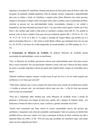 esperança e da própria fé; manifestar vibração pela pessoa de Jesus, pela causa do Reino e pela vida
da Igreja; ter profunda caridade apostólica, feita de atenção, ternura, compaixão e disponibilidade
para com os irmãos e irmãs; ter tolerância e respeito pelas idéias diferentes das outras pessoas;
alegrar-se com quem se alegra, sofrer com quem sofre; amar os pobres como os preferidos de Deus;
valorizar as pessoas em sua individualidade (nome, necessidades, situação...); ser cordial e
hospitaleiro; não fazer distinção de pessoas (Tg 2, 1-4), pois todos somos iguais e irmãos em Cristo
(Gal 3, 28); receber cada irmão e irmã como se recebesse o próprio Jesus (Mt 25, 35); acolher as
pessoas como se fosse o próprio Jesus que estivesse acolhendo alguém (Mc 1, 29-34; Lc 19; 1-10;
18, 15-17; 24, 13-35; Jo 4; Rm 15, 7); seguir o exemplo da Virgem Maria, que acolheu em si a
palavra do próprio Deus (Lc 1, 38); imitar as irmãs Marta e Maria, que receberam Jesus em sua casa
(Lc 10, 38-39); ir em busca da ovelha desgarrada, da moeda perdida e do filho pródigo (Lc 15, 1-
32).

3. Testemunhos de Ministros da Acolhida: Os próprios Ministros da Acolhida sentem
necessidade de espiritualidade e assim se manifestam:

“Nós, os Ministros da Acolhida, precisamos cultivar uma espiritualidade muito forte para exercer
bem o nosso ministério. Por isso precisamos iluminar a nossa vida com a Palavra de Deus, buscar
em Jesus o exemplo inspirador e deixar-nos guiar pelo Espírito Santo, sempre em comunhão com a
Igreja”.

“Quando acolhemos alguém, estamos vivendo nossa fé que nos leva a ver um irmão naquele que
acolhemos e a ver Jesus que vem nele”.

“Além disso, sabemos que o nosso coração tem muita força nesse assunto de acolhida pois acolher
- é receber as pessoas com um movimento afetivo para com elas – a fim de fazer que possam
sentir-se bem na comunidade”.

“Para nós é importante saber também que, como Ministros da Acolhida, temos a missão de
perpetuar o Pentecostes nos tempos de hoje pois, agindo sob o impulso do Espírito Santo, nos
dedicamos a formar de todos os povos, raças e culturas a grande comunhão em Cristo”.

“Somos bem conscientes que Deus renova as nossas comunidades através das pessoas que
acolhemos e integramos num clima de comunhão e participação. Cada nova pessoa ou família bem
acolhida torna-se uma nova “pedra viva” para a construção do Reino de Deus conforme nos fala o
Apóstolo Pedro em (1Pd.2, 4-10): “Vós sois uma raça escolhida, um sacerdócio régio, uma nação
santa, um povo adquirido por Deus”.
 